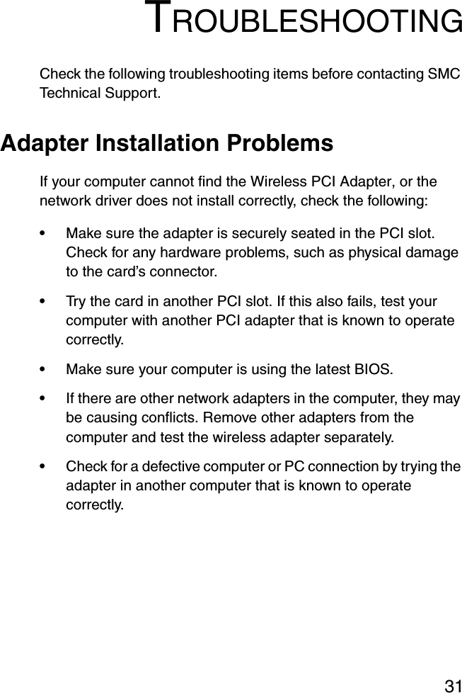 31TROUBLESHOOTINGCheck the following troubleshooting items before contacting SMC Technical Support.Adapter Installation ProblemsIf your computer cannot find the Wireless PCI Adapter, or the network driver does not install correctly, check the following:•Make sure the adapter is securely seated in the PCI slot. Check for any hardware problems, such as physical damage to the card’s connector. •Try the card in another PCI slot. If this also fails, test your computer with another PCI adapter that is known to operate correctly.•Make sure your computer is using the latest BIOS.•If there are other network adapters in the computer, they may be causing conflicts. Remove other adapters from the computer and test the wireless adapter separately.•Check for a defective computer or PC connection by trying the adapter in another computer that is known to operate correctly.