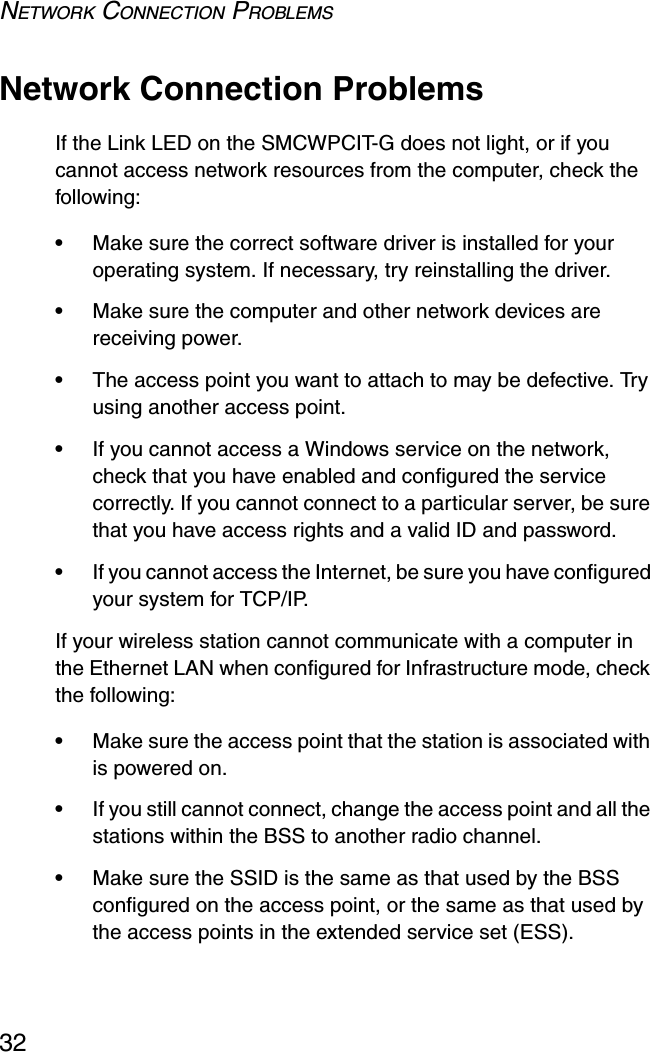 NETWORK CONNECTION PROBLEMS32Network Connection ProblemsIf the Link LED on the SMCWPCIT-G does not light, or if you cannot access network resources from the computer, check the following:•Make sure the correct software driver is installed for your operating system. If necessary, try reinstalling the driver.•Make sure the computer and other network devices are receiving power.•The access point you want to attach to may be defective. Try using another access point.•If you cannot access a Windows service on the network, check that you have enabled and configured the service correctly. If you cannot connect to a particular server, be sure that you have access rights and a valid ID and password.•If you cannot access the Internet, be sure you have configured your system for TCP/IP.If your wireless station cannot communicate with a computer in the Ethernet LAN when configured for Infrastructure mode, check the following:•Make sure the access point that the station is associated with is powered on.•If you still cannot connect, change the access point and all the stations within the BSS to another radio channel.•Make sure the SSID is the same as that used by the BSS configured on the access point, or the same as that used by the access points in the extended service set (ESS). 