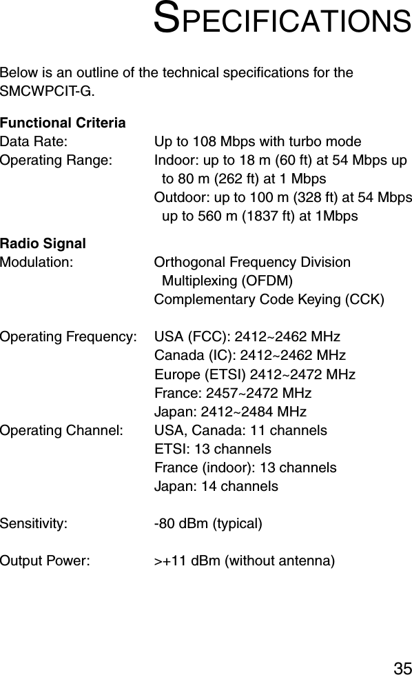 35SPECIFICATIONSBelow is an outline of the technical specifications for the SMCWPCIT-G.Functional CriteriaData Rate: Up to 108 Mbps with turbo modeOperating Range: Indoor: up to 18 m (60 ft) at 54 Mbps up to 80 m (262 ft) at 1 MbpsOutdoor: up to 100 m (328 ft) at 54 Mbpsup to 560 m (1837 ft) at 1MbpsRadio SignalModulation: Orthogonal Frequency Division Multiplexing (OFDM)Complementary Code Keying (CCK)Operating Frequency: USA (FCC): 2412~2462 MHzCanada (IC): 2412~2462 MHzEurope (ETSI) 2412~2472 MHzFrance: 2457~2472 MHzJapan: 2412~2484 MHzOperating Channel: USA, Canada: 11 channelsETSI: 13 channelsFrance (indoor): 13 channels Japan: 14 channelsSensitivity: -80 dBm (typical)Output Power:  &gt;+11 dBm (without antenna)