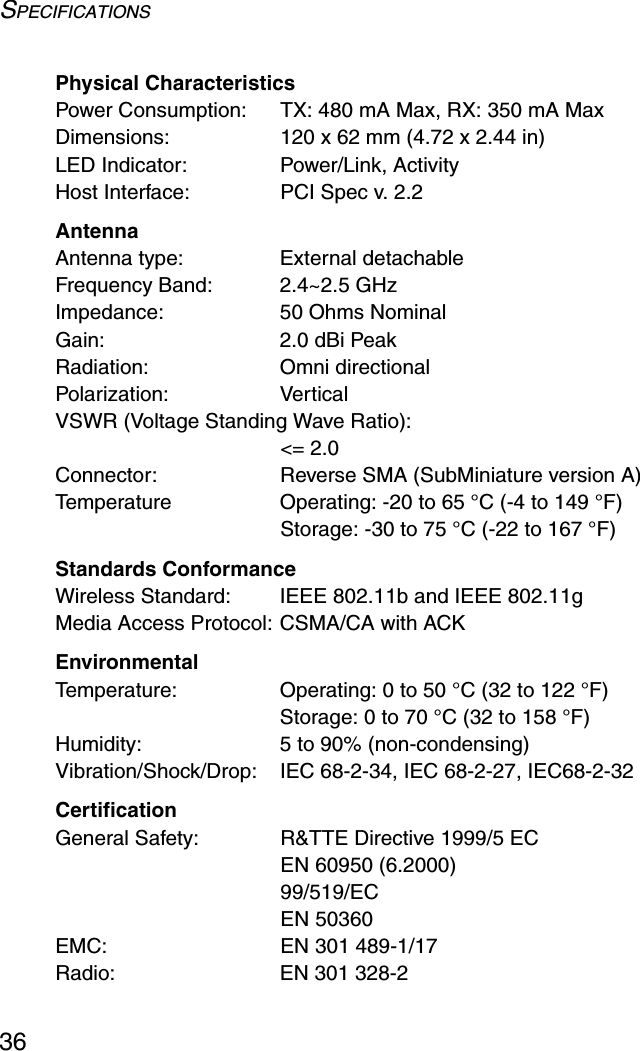 SPECIFICATIONS36Physical CharacteristicsPower Consumption: TX: 480 mA Max, RX: 350 mA MaxDimensions:  120 x 62 mm (4.72 x 2.44 in)LED Indicator: Power/Link, ActivityHost Interface:  PCI Spec v. 2.2AntennaAntenna type: External detachableFrequency Band:  2.4~2.5 GHzImpedance:  50 Ohms NominalGain: 2.0 dBi PeakRadiation: Omni directionalPolarization: VerticalVSWR (Voltage Standing Wave Ratio): &lt;= 2.0Connector: Reverse SMA (SubMiniature version A)Temperature Operating: -20 to 65 °C (-4 to 149 °F) Storage: -30 to 75 °C (-22 to 167 °F)Standards ConformanceWireless Standard:  IEEE 802.11b and IEEE 802.11gMedia Access Protocol: CSMA/CA with ACKEnvironmentalTemperature: Operating: 0 to 50 °C (32 to 122 °F) Storage: 0 to 70 °C (32 to 158 °F)Humidity:  5 to 90% (non-condensing)Vibration/Shock/Drop:  IEC 68-2-34, IEC 68-2-27, IEC68-2-32CertificationGeneral Safety: R&amp;TTE Directive 1999/5 ECEN 60950 (6.2000)99/519/ECEN 50360EMC: EN 301 489-1/17 Radio: EN 301 328-2