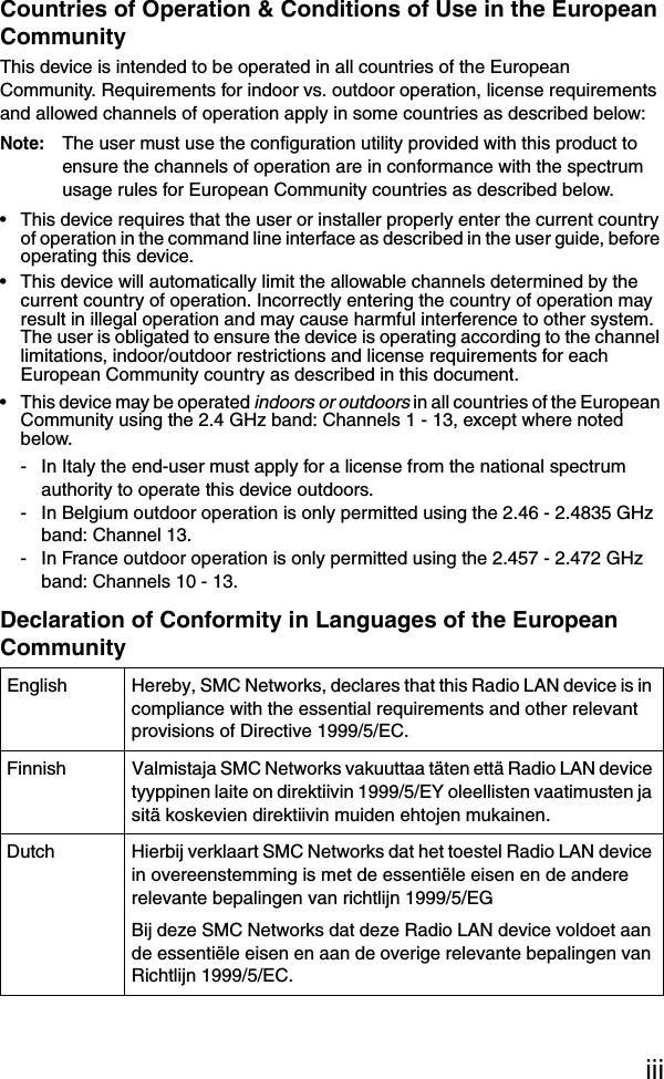 iiiCountries of Operation &amp; Conditions of Use in the European CommunityThis device is intended to be operated in all countries of the European Community. Requirements for indoor vs. outdoor operation, license requirements and allowed channels of operation apply in some countries as described below:Note: The user must use the configuration utility provided with this product to ensure the channels of operation are in conformance with the spectrum usage rules for European Community countries as described below.• This device requires that the user or installer properly enter the current country of operation in the command line interface as described in the user guide, before operating this device.• This device will automatically limit the allowable channels determined by the current country of operation. Incorrectly entering the country of operation may result in illegal operation and may cause harmful interference to other system. The user is obligated to ensure the device is operating according to the channel limitations, indoor/outdoor restrictions and license requirements for each European Community country as described in this document.• This device may be operated indoors or outdoors in all countries of the European Community using the 2.4 GHz band: Channels 1 - 13, except where noted below.- In Italy the end-user must apply for a license from the national spectrum authority to operate this device outdoors. - In Belgium outdoor operation is only permitted using the 2.46 - 2.4835 GHz band: Channel 13.- In France outdoor operation is only permitted using the 2.457 - 2.472 GHz band: Channels 10 - 13.Declaration of Conformity in Languages of the European CommunityEnglish Hereby, SMC Networks, declares that this Radio LAN device is in compliance with the essential requirements and other relevant provisions of Directive 1999/5/EC.Finnish Valmistaja SMC Networks vakuuttaa täten että Radio LAN device tyyppinen laite on direktiivin 1999/5/EY oleellisten vaatimusten ja sitä koskevien direktiivin muiden ehtojen mukainen.Dutch Hierbij verklaart SMC Networks dat het toestel Radio LAN device in overeenstemming is met de essentiële eisen en de andere relevante bepalingen van richtlijn 1999/5/EGBij deze SMC Networks dat deze Radio LAN device voldoet aan de essentiële eisen en aan de overige relevante bepalingen van Richtlijn 1999/5/EC.
