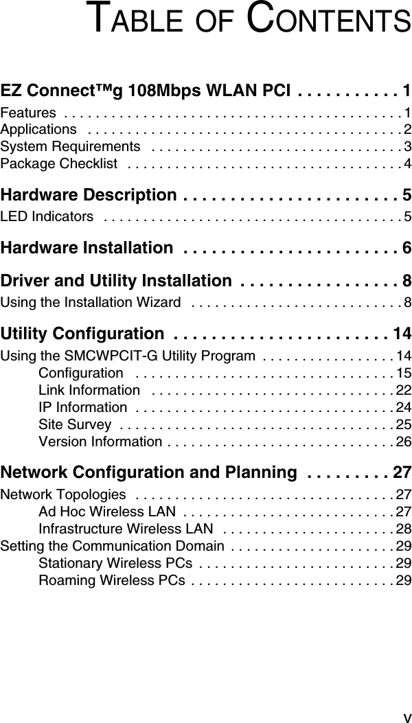 vTABLE OF CONTENTSEZ Connect™g 108Mbps WLAN PCI  . . . . . . . . . . . 1Features  . . . . . . . . . . . . . . . . . . . . . . . . . . . . . . . . . . . . . . . . . . . 1Applications   . . . . . . . . . . . . . . . . . . . . . . . . . . . . . . . . . . . . . . . . 2System Requirements   . . . . . . . . . . . . . . . . . . . . . . . . . . . . . . . . 3Package Checklist   . . . . . . . . . . . . . . . . . . . . . . . . . . . . . . . . . . . 4Hardware Description . . . . . . . . . . . . . . . . . . . . . . . 5LED Indicators   . . . . . . . . . . . . . . . . . . . . . . . . . . . . . . . . . . . . . . 5Hardware Installation  . . . . . . . . . . . . . . . . . . . . . . . 6Driver and Utility Installation  . . . . . . . . . . . . . . . . . 8Using the Installation Wizard  . . . . . . . . . . . . . . . . . . . . . . . . . . . 8Utility Configuration  . . . . . . . . . . . . . . . . . . . . . . . 14Using the SMCWPCIT-G Utility Program  . . . . . . . . . . . . . . . . . 14Configuration   . . . . . . . . . . . . . . . . . . . . . . . . . . . . . . . . . 15Link Information   . . . . . . . . . . . . . . . . . . . . . . . . . . . . . . . 22IP Information  . . . . . . . . . . . . . . . . . . . . . . . . . . . . . . . . . 24Site Survey  . . . . . . . . . . . . . . . . . . . . . . . . . . . . . . . . . . . 25Version Information . . . . . . . . . . . . . . . . . . . . . . . . . . . . . 26Network Configuration and Planning  . . . . . . . . . 27Network Topologies  . . . . . . . . . . . . . . . . . . . . . . . . . . . . . . . . . 27Ad Hoc Wireless LAN  . . . . . . . . . . . . . . . . . . . . . . . . . . . 27Infrastructure Wireless LAN  . . . . . . . . . . . . . . . . . . . . . . 28Setting the Communication Domain  . . . . . . . . . . . . . . . . . . . . . 29Stationary Wireless PCs  . . . . . . . . . . . . . . . . . . . . . . . . . 29Roaming Wireless PCs . . . . . . . . . . . . . . . . . . . . . . . . . . 29