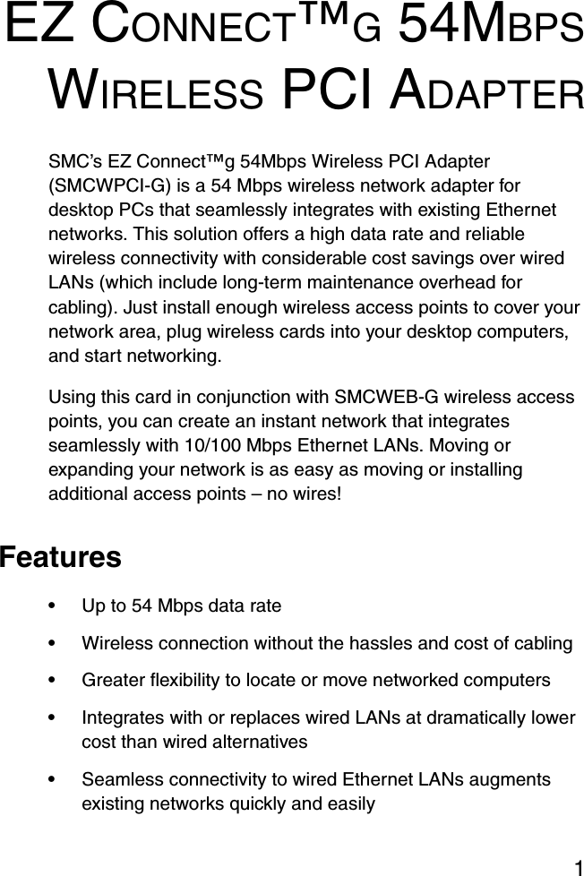 1EZ CONNECT™G 54MBPSWIRELESS PCI ADAPTERSMC’s EZ Connect™g 54Mbps Wireless PCI Adapter (SMCWPCI-G) is a 54 Mbps wireless network adapter for desktop PCs that seamlessly integrates with existing Ethernet networks. This solution offers a high data rate and reliable wireless connectivity with considerable cost savings over wired LANs (which include long-term maintenance overhead for cabling). Just install enough wireless access points to cover your network area, plug wireless cards into your desktop computers, and start networking. Using this card in conjunction with SMCWEB-G wireless access points, you can create an instant network that integrates seamlessly with 10/100 Mbps Ethernet LANs. Moving or expanding your network is as easy as moving or installing additional access points – no wires!Features•Up to 54 Mbps data rate•Wireless connection without the hassles and cost of cabling•Greater flexibility to locate or move networked computers•Integrates with or replaces wired LANs at dramatically lower cost than wired alternatives•Seamless connectivity to wired Ethernet LANs augments existing networks quickly and easily