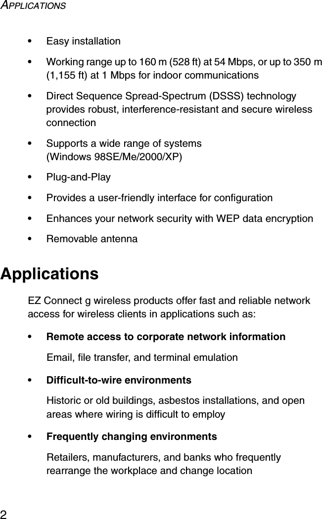 APPLICATIONS2•Easy installation•Working range up to 160 m (528 ft) at 54 Mbps, or up to 350 m (1,155 ft) at 1 Mbps for indoor communications•Direct Sequence Spread-Spectrum (DSSS) technology provides robust, interference-resistant and secure wireless connection•Supports a wide range of systems (Windows 98SE/Me/2000/XP)•Plug-and-Play•Provides a user-friendly interface for configuration•Enhances your network security with WEP data encryption•Removable antennaApplicationsEZ Connect g wireless products offer fast and reliable network access for wireless clients in applications such as:• Remote access to corporate network informationEmail, file transfer, and terminal emulation• Difficult-to-wire environmentsHistoric or old buildings, asbestos installations, and open areas where wiring is difficult to employ• Frequently changing environmentsRetailers, manufacturers, and banks who frequently rearrange the workplace and change location