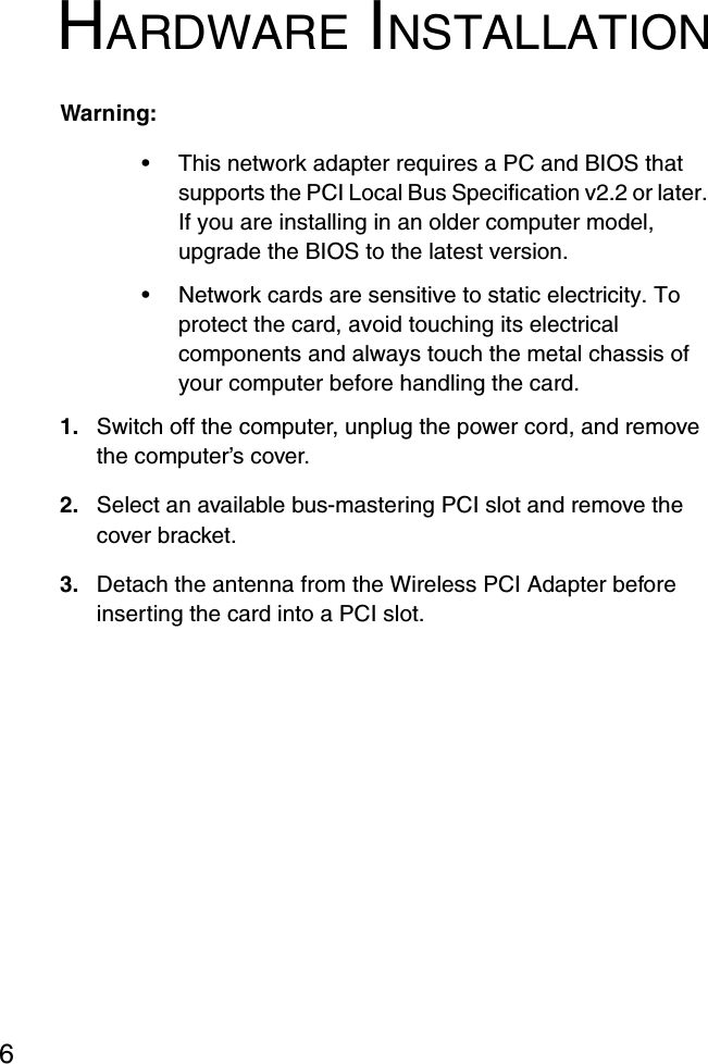 HARDWARE INSTALLATION6HARDWARE INSTALLATIONWarning:• This network adapter requires a PC and BIOS that supports the PCI Local Bus Specification v2.2 or later. If you are installing in an older computer model, upgrade the BIOS to the latest version.• Network cards are sensitive to static electricity. To protect the card, avoid touching its electrical components and always touch the metal chassis of your computer before handling the card.1. Switch off the computer, unplug the power cord, and remove the computer’s cover.2. Select an available bus-mastering PCI slot and remove the cover bracket.3. Detach the antenna from the Wireless PCI Adapter before inserting the card into a PCI slot.