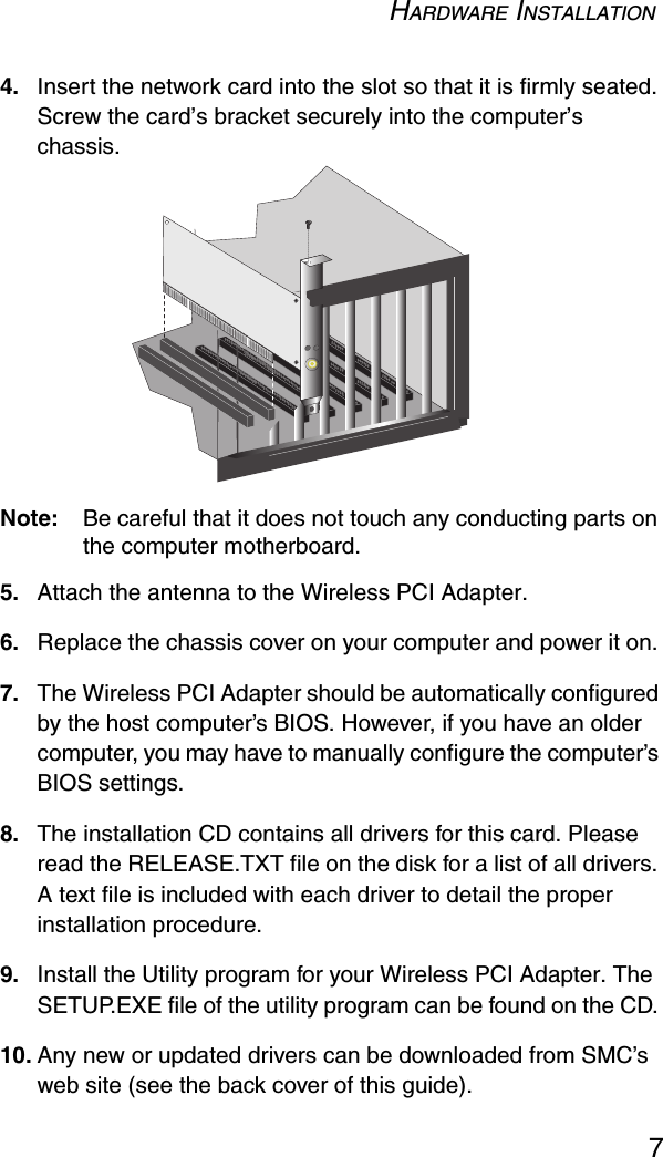 HARDWARE INSTALLATION74. Insert the network card into the slot so that it is firmly seated. Screw the card’s bracket securely into the computer’s chassis.Note: Be careful that it does not touch any conducting parts on the computer motherboard.5. Attach the antenna to the Wireless PCI Adapter.6. Replace the chassis cover on your computer and power it on. 7. The Wireless PCI Adapter should be automatically configured by the host computer’s BIOS. However, if you have an older computer, you may have to manually configure the computer’s BIOS settings.8. The installation CD contains all drivers for this card. Please read the RELEASE.TXT file on the disk for a list of all drivers. A text file is included with each driver to detail the proper installation procedure. 9. Install the Utility program for your Wireless PCI Adapter. The SETUP.EXE file of the utility program can be found on the CD. 10. Any new or updated drivers can be downloaded from SMC’s web site (see the back cover of this guide).