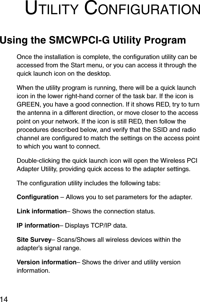 14UTILITY CONFIGURATIONUsing the SMCWPCI-G Utility ProgramOnce the installation is complete, the configuration utility can be accessed from the Start menu, or you can access it through the quick launch icon on the desktop. When the utility program is running, there will be a quick launch icon in the lower right-hand corner of the task bar. If the icon is GREEN, you have a good connection. If it shows RED, try to turn the antenna in a different direction, or move closer to the access point on your network. If the icon is still RED, then follow the procedures described below, and verify that the SSID and radio channel are configured to match the settings on the access point to which you want to connect.Double-clicking the quick launch icon will open the Wireless PCI Adapter Utility, providing quick access to the adapter settings.The configuration utility includes the following tabs:Configuration – Allows you to set parameters for the adapter.Link information– Shows the connection status.IP information– Displays TCP/IP data. Site Survey– Scans/Shows all wireless devices within the adapter’s signal range.Version information– Shows the driver and utility version information.