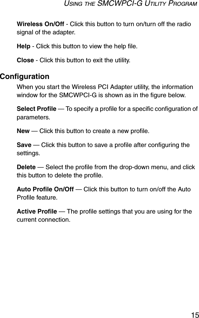 USING THE SMCWPCI-G UTILITY PROGRAM15Wireless On/Off - Click this button to turn on/turn off the radio signal of the adapter. Help - Click this button to view the help file. Close - Click this button to exit the utility.ConfigurationWhen you start the Wireless PCI Adapter utility, the information window for the SMCWPCI-G is shown as in the figure below.Select Profile — To specify a profile for a specific configuration of parameters.New — Click this button to create a new profile.Save — Click this button to save a profile after configuring the settings.Delete — Select the profile from the drop-down menu, and click this button to delete the profile.Auto Profile On/Off — Click this button to turn on/off the Auto Profile feature. Active Profile — The profile settings that you are using for the current connection. 