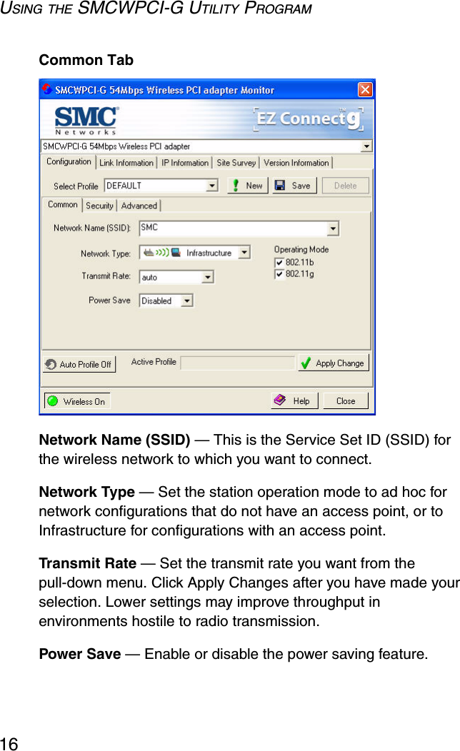 USING THE SMCWPCI-G UTILITY PROGRAM16Common TabNetwork Name (SSID) — This is the Service Set ID (SSID) for the wireless network to which you want to connect.Network Type — Set the station operation mode to ad hoc for network configurations that do not have an access point, or to Infrastructure for configurations with an access point.Transmit Rate — Set the transmit rate you want from the pull-down menu. Click Apply Changes after you have made your selection. Lower settings may improve throughput in environments hostile to radio transmission.Power Save — Enable or disable the power saving feature.