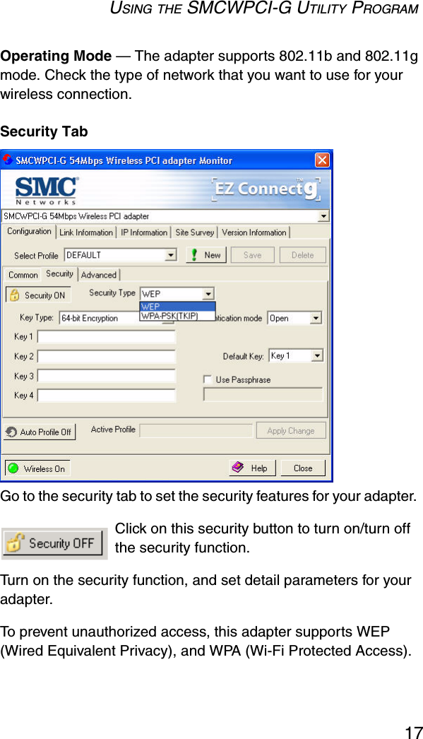 USING THE SMCWPCI-G UTILITY PROGRAM17Operating Mode — The adapter supports 802.11b and 802.11g mode. Check the type of network that you want to use for your wireless connection.Security TabGo to the security tab to set the security features for your adapter.  Click on this security button to turn on/turn off the security function.  Turn on the security function, and set detail parameters for your adapter.  To prevent unauthorized access, this adapter supports WEP (Wired Equivalent Privacy), and WPA (Wi-Fi Protected Access).