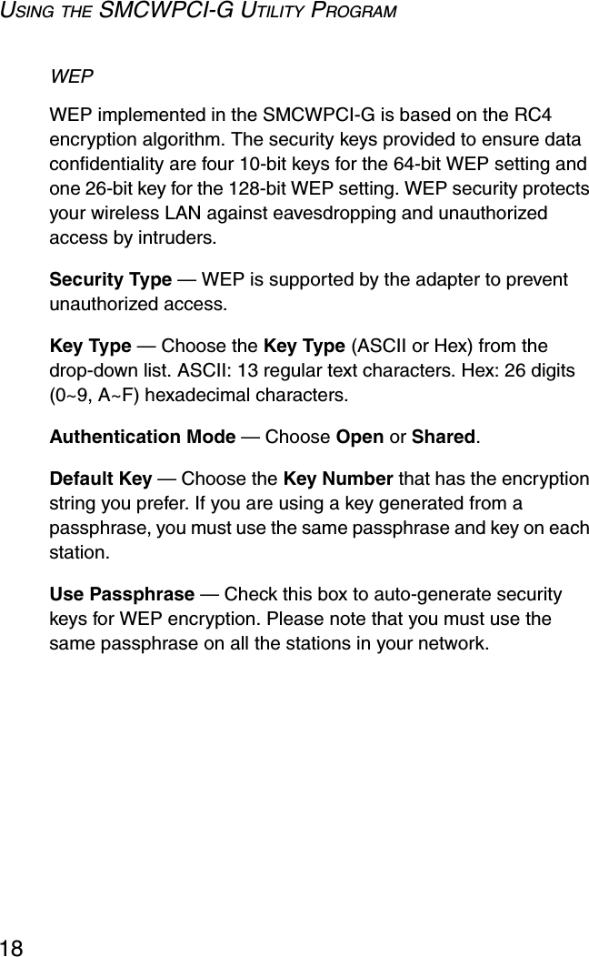 USING THE SMCWPCI-G UTILITY PROGRAM18WEP WEP implemented in the SMCWPCI-G is based on the RC4 encryption algorithm. The security keys provided to ensure data confidentiality are four 10-bit keys for the 64-bit WEP setting and one 26-bit key for the 128-bit WEP setting. WEP security protects your wireless LAN against eavesdropping and unauthorized access by intruders.Security Type — WEP is supported by the adapter to prevent unauthorized access. Key Type — Choose the Key Type (ASCII or Hex) from the drop-down list. ASCII: 13 regular text characters. Hex: 26 digits (0~9, A~F) hexadecimal characters.Authentication Mode — Choose Open or Shared.Default Key — Choose the Key Number that has the encryption string you prefer. If you are using a key generated from a passphrase, you must use the same passphrase and key on each station.Use Passphrase — Check this box to auto-generate security keys for WEP encryption. Please note that you must use the same passphrase on all the stations in your network. 