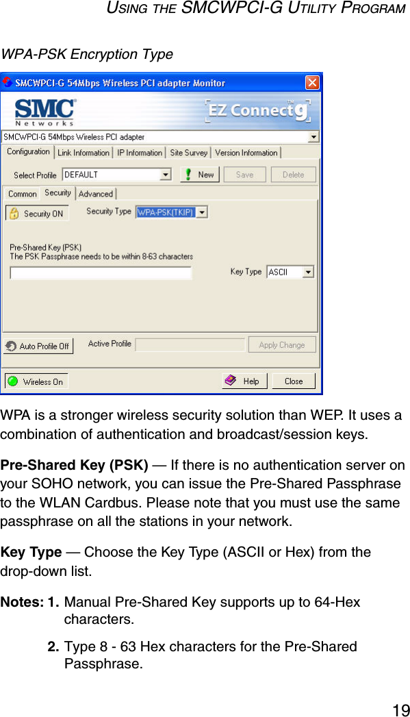 USING THE SMCWPCI-G UTILITY PROGRAM19WPA-PSK Encryption Type WPA is a stronger wireless security solution than WEP. It uses a combination of authentication and broadcast/session keys. Pre-Shared Key (PSK) — If there is no authentication server on your SOHO network, you can issue the Pre-Shared Passphrase to the WLAN Cardbus. Please note that you must use the same passphrase on all the stations in your network. Key Type — Choose the Key Type (ASCII or Hex) from the drop-down list. Notes: 1. Manual Pre-Shared Key supports up to 64-Hex characters.2. Type 8 - 63 Hex characters for the Pre-Shared Passphrase.