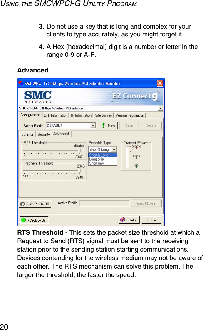 USING THE SMCWPCI-G UTILITY PROGRAM203. Do not use a key that is long and complex for your clients to type accurately, as you might forget it.4. A Hex (hexadecimal) digit is a number or letter in the range 0-9 or A-F.Advanced RTS Threshold - This sets the packet size threshold at which a Request to Send (RTS) signal must be sent to the receiving station prior to the sending station starting communications. Devices contending for the wireless medium may not be aware of each other. The RTS mechanism can solve this problem. The larger the threshold, the faster the speed.