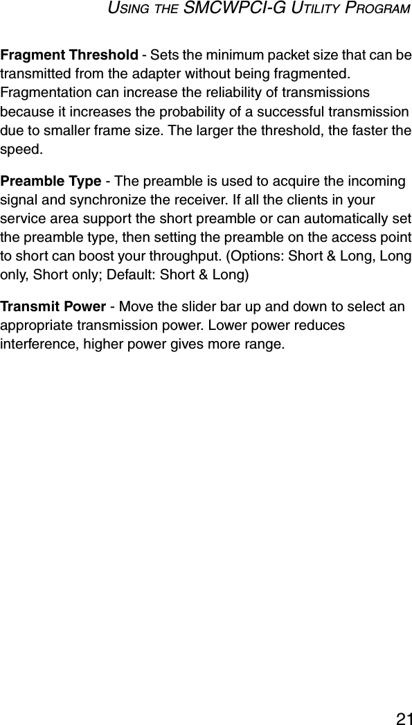 USING THE SMCWPCI-G UTILITY PROGRAM21Fragment Threshold - Sets the minimum packet size that can be transmitted from the adapter without being fragmented. Fragmentation can increase the reliability of transmissions because it increases the probability of a successful transmission due to smaller frame size. The larger the threshold, the faster the speed.Preamble Type - The preamble is used to acquire the incoming signal and synchronize the receiver. If all the clients in your service area support the short preamble or can automatically set the preamble type, then setting the preamble on the access point to short can boost your throughput. (Options: Short &amp; Long, Long only, Short only; Default: Short &amp; Long)Transmit Power - Move the slider bar up and down to select an appropriate transmission power. Lower power reduces interference, higher power gives more range.