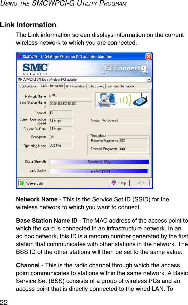 USING THE SMCWPCI-G UTILITY PROGRAM22Link InformationThe Link information screen displays information on the current wireless network to which you are connected.  Network Name - This is the Service Set ID (SSID) for the wireless network to which you want to connect.Base Station Name ID - The MAC address of the access point to which the card is connected in an infrastructure network. In an ad hoc network, this ID is a random number generated by the first station that communicates with other stations in the network. The BSS ID of the other stations will then be set to the same value.Channel - This is the radio channel through which the access point communicates to stations within the same network. A Basic Service Set (BSS) consists of a group of wireless PCs and an access point that is directly connected to the wired LAN. To 