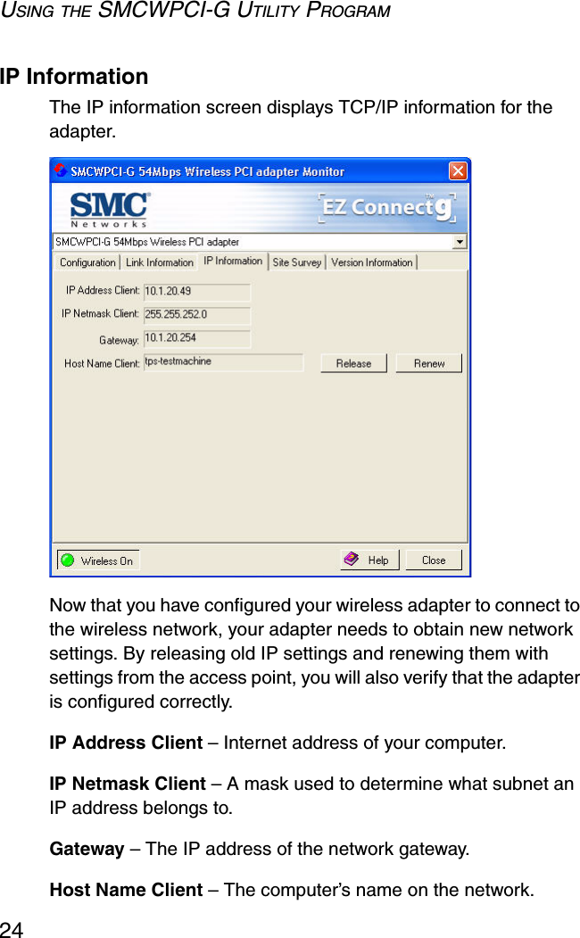 USING THE SMCWPCI-G UTILITY PROGRAM24IP InformationThe IP information screen displays TCP/IP information for the adapter. Now that you have configured your wireless adapter to connect to the wireless network, your adapter needs to obtain new network settings. By releasing old IP settings and renewing them with settings from the access point, you will also verify that the adapter is configured correctly.IP Address Client – Internet address of your computer.IP Netmask Client – A mask used to determine what subnet an IP address belongs to.Gateway – The IP address of the network gateway.Host Name Client – The computer’s name on the network.