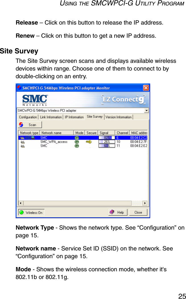 USING THE SMCWPCI-G UTILITY PROGRAM25Release – Click on this button to release the IP address.Renew – Click on this button to get a new IP address.Site SurveyThe Site Survey screen scans and displays available wireless devices within range. Choose one of them to connect to by double-clicking on an entry.  Network Type - Shows the network type. See “Configuration” on page 15.Network name - Service Set ID (SSID) on the network. See “Configuration” on page 15.Mode - Shows the wireless connection mode, whether it&apos;s 802.11b or 802.11g.