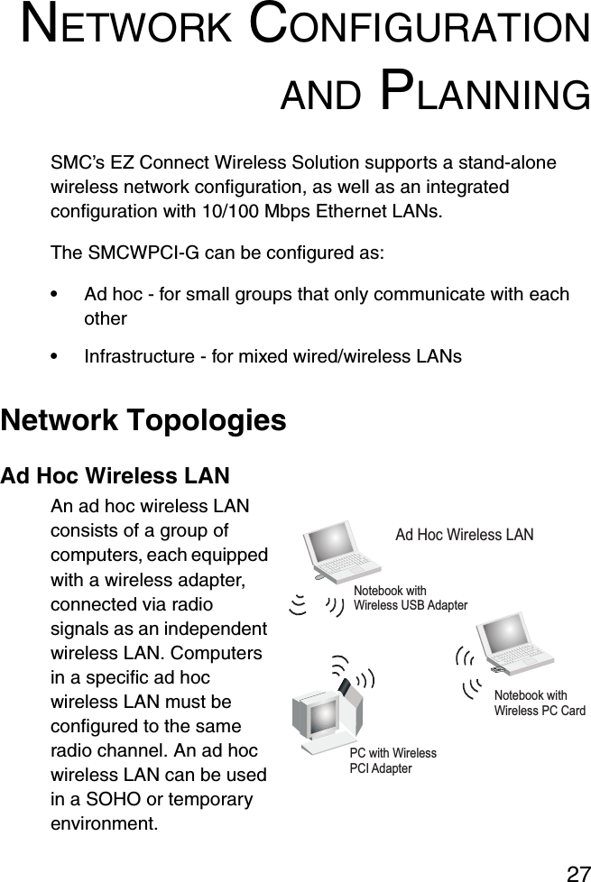 27NETWORK CONFIGURATIONAND PLANNINGSMC’s EZ Connect Wireless Solution supports a stand-alone wireless network configuration, as well as an integrated configuration with 10/100 Mbps Ethernet LANs.The SMCWPCI-G can be configured as:•Ad hoc - for small groups that only communicate with each other•Infrastructure - for mixed wired/wireless LANsNetwork TopologiesAd Hoc Wireless LANAn ad hoc wireless LAN consists of a group of computers, each equipped with a wireless adapter, connected via radio signals as an independent wireless LAN. Computers in a specific ad hoc wireless LAN must be configured to the same radio channel. An ad hoc wireless LAN can be used in a SOHO or temporary environment.Notebook withWireless USB AdapterNotebook withWireless PC CardPC with WirelessPCI AdapterAd Hoc Wireless LAN