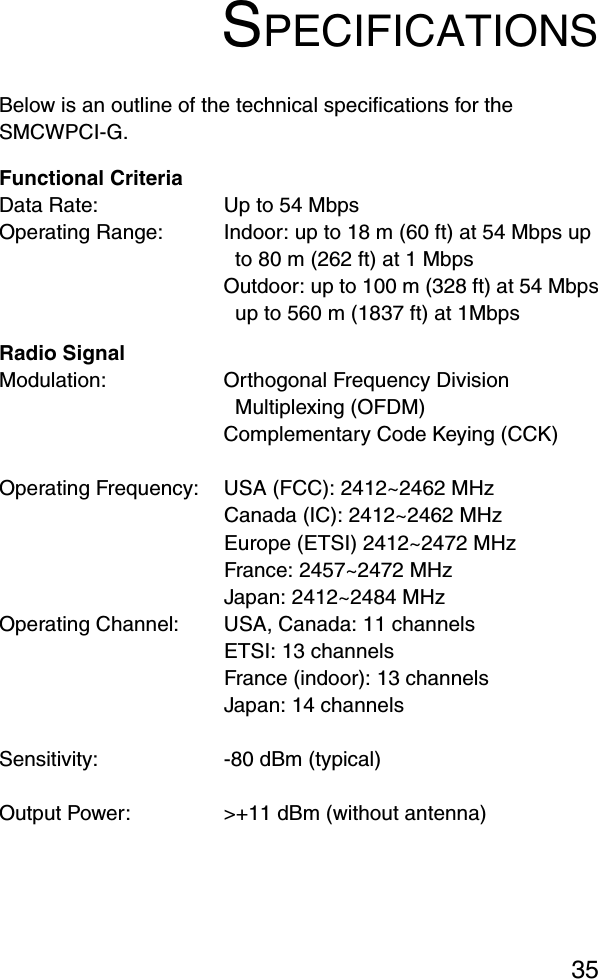 35SPECIFICATIONSBelow is an outline of the technical specifications for the SMCWPCI-G.Functional CriteriaData Rate: Up to 54 Mbps Operating Range: Indoor: up to 18 m (60 ft) at 54 Mbps up to 80 m (262 ft) at 1 MbpsOutdoor: up to 100 m (328 ft) at 54 Mbpsup to 560 m (1837 ft) at 1MbpsRadio SignalModulation: Orthogonal Frequency Division Multiplexing (OFDM)Complementary Code Keying (CCK)Operating Frequency: USA (FCC): 2412~2462 MHzCanada (IC): 2412~2462 MHzEurope (ETSI) 2412~2472 MHzFrance: 2457~2472 MHzJapan: 2412~2484 MHzOperating Channel: USA, Canada: 11 channelsETSI: 13 channelsFrance (indoor): 13 channels Japan: 14 channelsSensitivity: -80 dBm (typical)Output Power:  &gt;+11 dBm (without antenna)