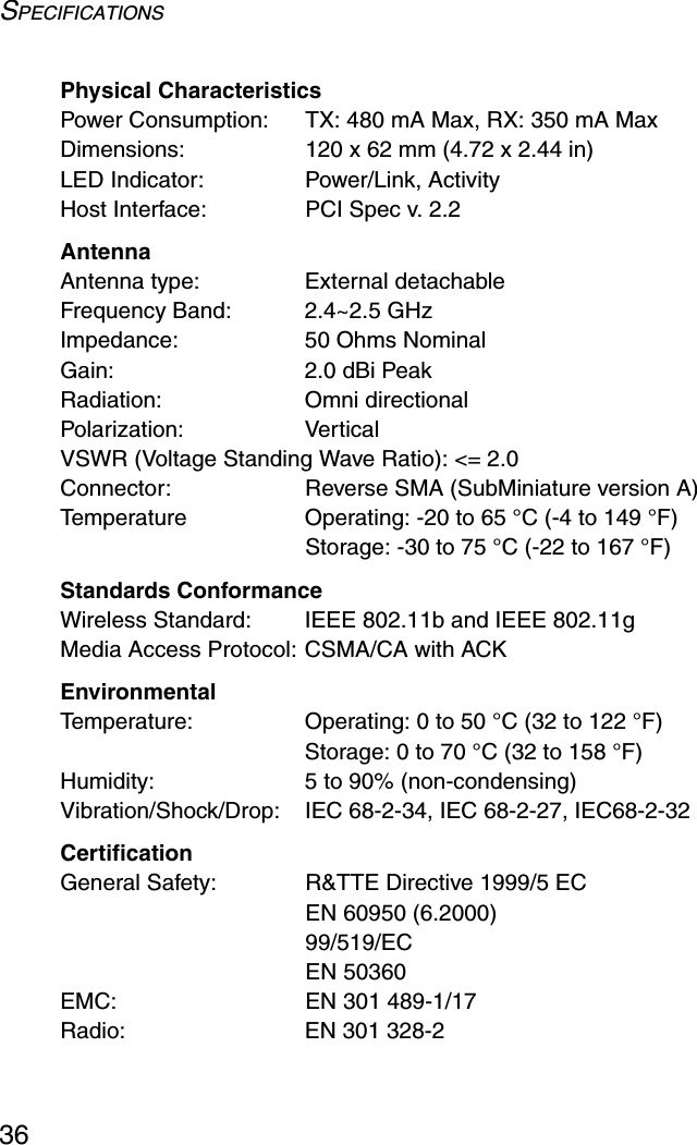 SPECIFICATIONS36Physical CharacteristicsPower Consumption: TX: 480 mA Max, RX: 350 mA MaxDimensions:  120 x 62 mm (4.72 x 2.44 in)LED Indicator: Power/Link, ActivityHost Interface:  PCI Spec v. 2.2AntennaAntenna type: External detachableFrequency Band:  2.4~2.5 GHzImpedance:  50 Ohms NominalGain: 2.0 dBi PeakRadiation: Omni directionalPolarization: VerticalVSWR (Voltage Standing Wave Ratio): &lt;= 2.0Connector: Reverse SMA (SubMiniature version A)Temperature Operating: -20 to 65 °C (-4 to 149 °F) Storage: -30 to 75 °C (-22 to 167 °F)Standards ConformanceWireless Standard:  IEEE 802.11b and IEEE 802.11gMedia Access Protocol: CSMA/CA with ACKEnvironmentalTemperature: Operating: 0 to 50 °C (32 to 122 °F) Storage: 0 to 70 °C (32 to 158 °F)Humidity:  5 to 90% (non-condensing)Vibration/Shock/Drop:  IEC 68-2-34, IEC 68-2-27, IEC68-2-32CertificationGeneral Safety: R&amp;TTE Directive 1999/5 ECEN 60950 (6.2000)99/519/ECEN 50360EMC: EN 301 489-1/17 Radio: EN 301 328-2