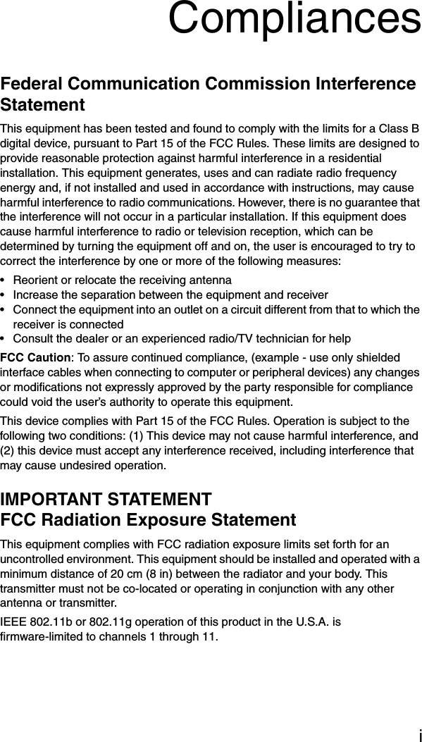 iCompliancesFederal Communication Commission Interference StatementThis equipment has been tested and found to comply with the limits for a Class B digital device, pursuant to Part 15 of the FCC Rules. These limits are designed to provide reasonable protection against harmful interference in a residential installation. This equipment generates, uses and can radiate radio frequency energy and, if not installed and used in accordance with instructions, may cause harmful interference to radio communications. However, there is no guarantee that the interference will not occur in a particular installation. If this equipment does cause harmful interference to radio or television reception, which can be determined by turning the equipment off and on, the user is encouraged to try to correct the interference by one or more of the following measures:• Reorient or relocate the receiving antenna• Increase the separation between the equipment and receiver• Connect the equipment into an outlet on a circuit different from that to which the receiver is connected• Consult the dealer or an experienced radio/TV technician for helpFCC Caution: To assure continued compliance, (example - use only shielded interface cables when connecting to computer or peripheral devices) any changes or modifications not expressly approved by the party responsible for compliance could void the user’s authority to operate this equipment.This device complies with Part 15 of the FCC Rules. Operation is subject to the following two conditions: (1) This device may not cause harmful interference, and (2) this device must accept any interference received, including interference that may cause undesired operation.IMPORTANT STATEMENTFCC Radiation Exposure StatementThis equipment complies with FCC radiation exposure limits set forth for an uncontrolled environment. This equipment should be installed and operated with a minimum distance of 20 cm (8 in) between the radiator and your body. This transmitter must not be co-located or operating in conjunction with any other antenna or transmitter.IEEE 802.11b or 802.11g operation of this product in the U.S.A. is firmware-limited to channels 1 through 11.