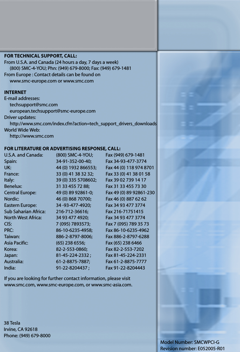 38 TeslaIrvine, CA 92618Phone: (949) 679-8000Model Number: SMCWPCI-GRevision number: E052005-R01FOR TECHNICAL SUPPORT, CALL:From U.S.A. and Canada (24 hours a day, 7 days a week)(800) SMC-4-YOU; Phn: (949) 679-8000; Fax: (949) 679-1481From Europe : Contact details can be found onwww.smc-europe.com or www.smc.comINTERNETE-mail addresses:techsupport@smc.comeuropean.techsupport@smc-europe.comDriver updates: http://www.smc.com/index.cfm?action=tech_support_drivers_downloadsWorld Wide Web: http://www.smc.comFOR LITERATURE OR ADVERTISING RESPONSE, CALL:U.S.A. and Canada: (800) SMC-4-YOU; Fax (949) 679-1481Spain: 34-91-352-00-40; Fax 34-93-477-3774UK:  44 (0) 1932 866553;  Fax 44 (0) 118 974 8701France: 33 (0) 41 38 32 32;  Fax 33 (0) 41 38 01 58Italy: 39 (0) 335 5708602; Fax 39 02 739 14 17Benelux: 31 33 455 72 88; Fax 31 33 455 73 30Central Europe:  49 (0) 89 92861-0;  Fax 49 (0) 89 92861-230Nordic:  46 (0) 868 70700;  Fax 46 (0) 887 62 62Eastern Europe: 34 -93-477-4920; Fax 34 93 477 3774Sub Saharian Africa:  216-712-36616;  Fax 216-71751415North West Africa: 34 93 477 4920; Fax 34 93 477 3774CIS: 7 (095) 7893573;  Fax 7 (095) 789 35 73PRC: 86-10-6235-4958; Fax 86-10-6235-4962Taiwan: 886-2-8797-8006; Fax 886-2-8797-6288Asia Pacific: (65) 238 6556; Fax (65) 238 6466Korea: 82-2-553-0860; Fax 82-2-553-7202Japan:  81-45-224-2332 ;  Fax 81-45-224-2331Australia: 61-2-8875-7887; Fax 61-2-8875-7777India:  91-22-8204437 ;  Fax 91-22-8204443If you are looking for further contact information, please visit www.smc.com, www.smc-europe.com, or www.smc-asia.com.