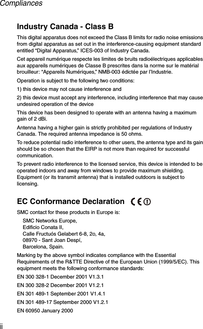 CompliancesiiIndustry Canada - Class BThis digital apparatus does not exceed the Class B limits for radio noise emissions from digital apparatus as set out in the interference-causing equipment standard entitled “Digital Apparatus,” ICES-003 of Industry Canada. Cet appareil numérique respecte les limites de bruits radioélectriques applicables aux appareils numériques de Classe B prescrites dans la norme sur le matérial brouilleur: “Appareils Numériques,” NMB-003 édictée par l’Industrie.Operation is subject to the following two conditions:1) this device may not cause interference and2) this device must accept any interference, including interference that may cause undesired operation of the deviceThis device has been designed to operate with an antenna having a maximum gain of 2 dBi. Antenna having a higher gain is strictly prohibited per regulations of Industry Canada. The required antenna impedance is 50 ohms.To reduce potential radio interference to other users, the antenna type and its gain should be so chosen that the EIRP is not more than required for successful communication.To prevent radio interference to the licensed service, this device is intended to be operated indoors and away from windows to provide maximum shielding. Equipment (or its transmit antenna) that is installed outdoors is subject to licensing.EC Conformance Declaration SMC contact for these products in Europe is:SMC Networks Europe,Edificio Conata II,Calle Fructuós Gelabert 6-8, 2o, 4a,08970 - Sant Joan Despí,Barcelona, Spain.Marking by the above symbol indicates compliance with the Essential Requirements of the R&amp;TTE Directive of the European Union (1999/5/EC). This equipment meets the following conformance standards:EN 300 328-1 December 2001 V1.3.1EN 300 328-2 December 2001 V1.2.1EN 301 489-1 September 2001 V1.4.1EN 301 489-17 September 2000 V1.2.1EN 60950 January 2000