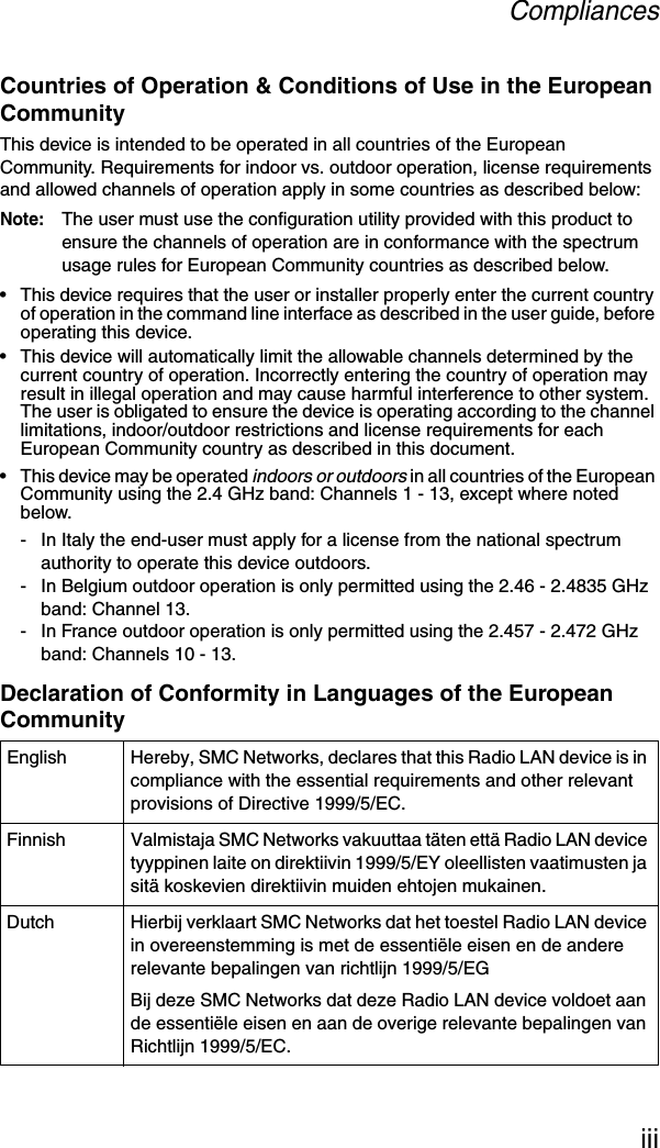 CompliancesiiiCountries of Operation &amp; Conditions of Use in the European CommunityThis device is intended to be operated in all countries of the European Community. Requirements for indoor vs. outdoor operation, license requirements and allowed channels of operation apply in some countries as described below:Note: The user must use the configuration utility provided with this product to ensure the channels of operation are in conformance with the spectrum usage rules for European Community countries as described below.• This device requires that the user or installer properly enter the current country of operation in the command line interface as described in the user guide, before operating this device.• This device will automatically limit the allowable channels determined by the current country of operation. Incorrectly entering the country of operation may result in illegal operation and may cause harmful interference to other system. The user is obligated to ensure the device is operating according to the channel limitations, indoor/outdoor restrictions and license requirements for each European Community country as described in this document.• This device may be operated indoors or outdoors in all countries of the European Community using the 2.4 GHz band: Channels 1 - 13, except where noted below.- In Italy the end-user must apply for a license from the national spectrum authority to operate this device outdoors. - In Belgium outdoor operation is only permitted using the 2.46 - 2.4835 GHz band: Channel 13.- In France outdoor operation is only permitted using the 2.457 - 2.472 GHz band: Channels 10 - 13.Declaration of Conformity in Languages of the European CommunityEnglish Hereby, SMC Networks, declares that this Radio LAN device is in compliance with the essential requirements and other relevant provisions of Directive 1999/5/EC.Finnish Valmistaja SMC Networks vakuuttaa täten että Radio LAN device tyyppinen laite on direktiivin 1999/5/EY oleellisten vaatimusten ja sitä koskevien direktiivin muiden ehtojen mukainen.Dutch Hierbij verklaart SMC Networks dat het toestel Radio LAN device in overeenstemming is met de essentiële eisen en de andere relevante bepalingen van richtlijn 1999/5/EGBij deze SMC Networks dat deze Radio LAN device voldoet aan de essentiële eisen en aan de overige relevante bepalingen van Richtlijn 1999/5/EC.