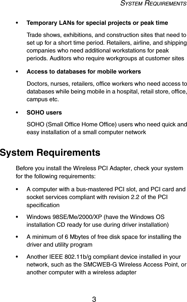 SYSTEM REQUIREMENTS3• Temporary LANs for special projects or peak timeTrade shows, exhibitions, and construction sites that need to set up for a short time period. Retailers, airline, and shipping companies who need additional workstations for peak periods. Auditors who require workgroups at customer sites• Access to databases for mobile workersDoctors, nurses, retailers, office workers who need access to databases while being mobile in a hospital, retail store, office, campus etc.• SOHO usersSOHO (Small Office Home Office) users who need quick and easy installation of a small computer networkSystem RequirementsBefore you install the Wireless PCI Adapter, check your system for the following requirements:•A computer with a bus-mastered PCI slot, and PCI card and socket services compliant with revision 2.2 of the PCI specification •Windows 98SE/Me/2000/XP (have the Windows OS installation CD ready for use during driver installation)•A minimum of 6 Mbytes of free disk space for installing the driver and utility program•Another IEEE 802.11b/g compliant device installed in your network, such as the SMCWEB-G Wireless Access Point, or another computer with a wireless adapter