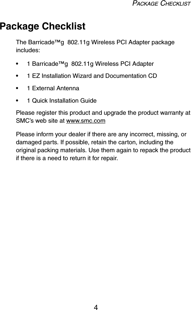 PACKAGE CHECKLIST4Package ChecklistThe Barricade™g  802.11g Wireless PCI Adapter package includes:•1 Barricade™g  802.11g Wireless PCI Adapter•1 EZ Installation Wizard and Documentation CD•1 External Antenna•1 Quick Installation GuidePlease register this product and upgrade the product warranty at SMC’s web site at www.smc.comPlease inform your dealer if there are any incorrect, missing, or damaged parts. If possible, retain the carton, including the original packing materials. Use them again to repack the product if there is a need to return it for repair.