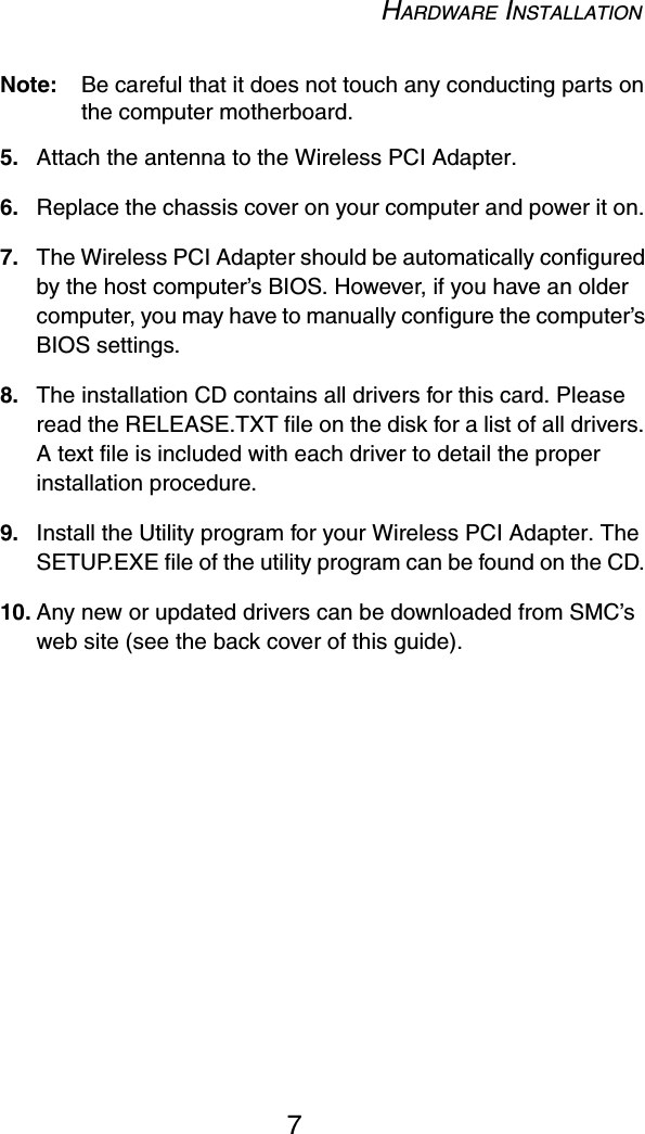 HARDWARE INSTALLATION7Note: Be careful that it does not touch any conducting parts on the computer motherboard.5. Attach the antenna to the Wireless PCI Adapter.6. Replace the chassis cover on your computer and power it on. 7. The Wireless PCI Adapter should be automatically configured by the host computer’s BIOS. However, if you have an older computer, you may have to manually configure the computer’s BIOS settings.8. The installation CD contains all drivers for this card. Please read the RELEASE.TXT file on the disk for a list of all drivers. A text file is included with each driver to detail the proper installation procedure. 9. Install the Utility program for your Wireless PCI Adapter. The SETUP.EXE file of the utility program can be found on the CD. 10. Any new or updated drivers can be downloaded from SMC’s web site (see the back cover of this guide).