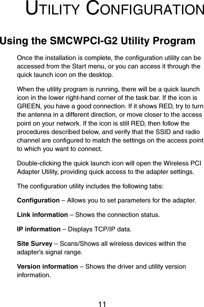 11UTILITY CONFIGURATIONUsing the SMCWPCI-G2 Utility ProgramOnce the installation is complete, the configuration utility can be accessed from the Start menu, or you can access it through the quick launch icon on the desktop. When the utility program is running, there will be a quick launch icon in the lower right-hand corner of the task bar. If the icon is GREEN, you have a good connection. If it shows RED, try to turn the antenna in a different direction, or move closer to the access point on your network. If the icon is still RED, then follow the procedures described below, and verify that the SSID and radio channel are configured to match the settings on the access point to which you want to connect.Double-clicking the quick launch icon will open the Wireless PCI Adapter Utility, providing quick access to the adapter settings.The configuration utility includes the following tabs:Configuration – Allows you to set parameters for the adapter.Link information – Shows the connection status.IP information – Displays TCP/IP data. Site Survey – Scans/Shows all wireless devices within the adapter’s signal range.Version information – Shows the driver and utility version information.