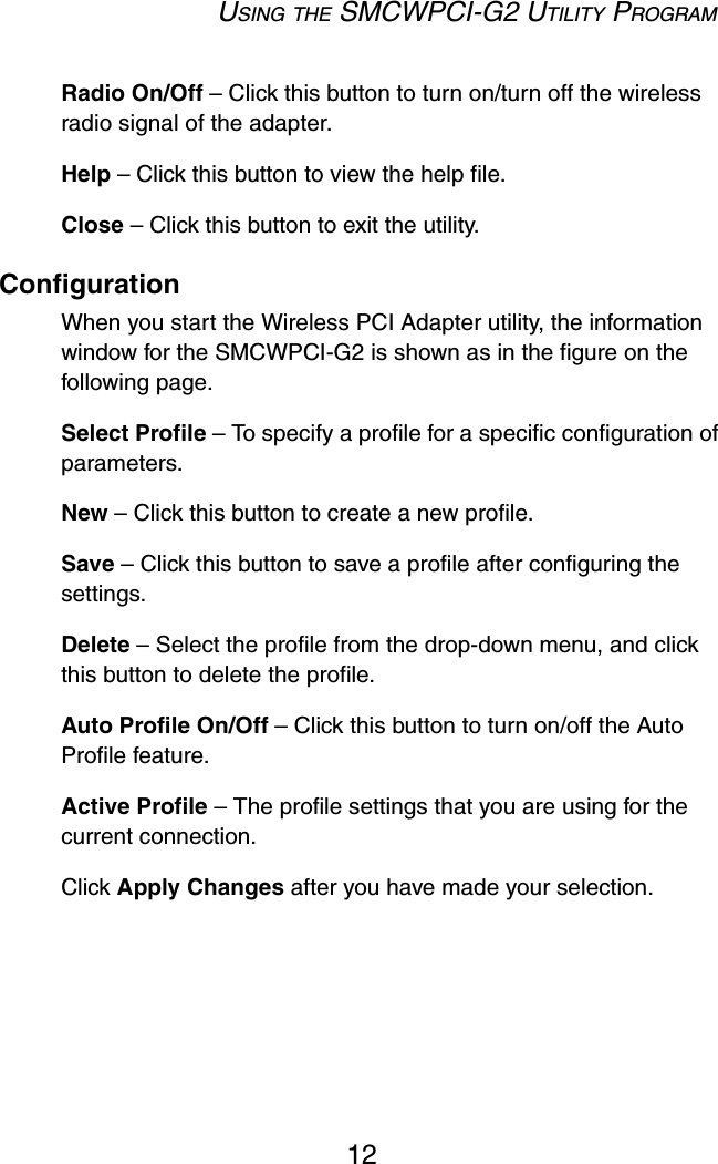 USING THE SMCWPCI-G2 UTILITY PROGRAM12Radio On/Off – Click this button to turn on/turn off the wireless radio signal of the adapter. Help – Click this button to view the help file. Close – Click this button to exit the utility.ConfigurationWhen you start the Wireless PCI Adapter utility, the information window for the SMCWPCI-G2 is shown as in the figure on the following page.Select Profile – To specify a profile for a specific configuration of parameters.New – Click this button to create a new profile.Save – Click this button to save a profile after configuring the settings.Delete – Select the profile from the drop-down menu, and click this button to delete the profile.Auto Profile On/Off – Click this button to turn on/off the Auto Profile feature. Active Profile – The profile settings that you are using for the current connection. Click Apply Changes after you have made your selection. 