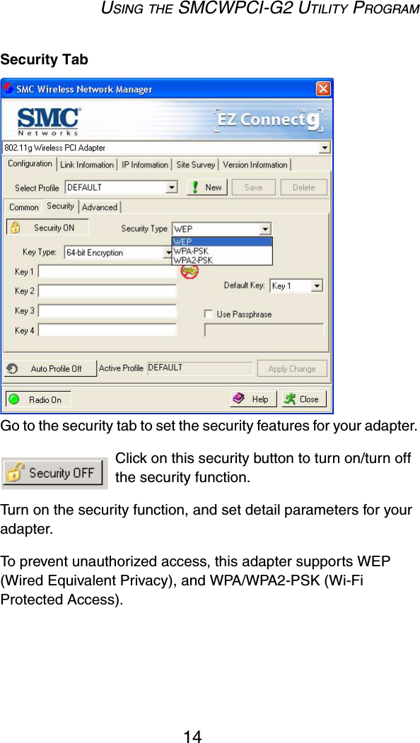USING THE SMCWPCI-G2 UTILITY PROGRAM14Security TabGo to the security tab to set the security features for your adapter.  Click on this security button to turn on/turn off the security function.  Turn on the security function, and set detail parameters for your adapter.  To prevent unauthorized access, this adapter supports WEP (Wired Equivalent Privacy), and WPA/WPA2-PSK (Wi-Fi Protected Access).