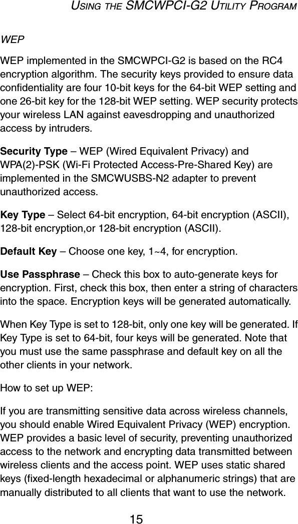 USING THE SMCWPCI-G2 UTILITY PROGRAM15WEP WEP implemented in the SMCWPCI-G2 is based on the RC4 encryption algorithm. The security keys provided to ensure data confidentiality are four 10-bit keys for the 64-bit WEP setting and one 26-bit key for the 128-bit WEP setting. WEP security protects your wireless LAN against eavesdropping and unauthorized access by intruders.Security Type – WEP (Wired Equivalent Privacy) and WPA(2)-PSK (Wi-Fi Protected Access-Pre-Shared Key) are implemented in the SMCWUSBS-N2 adapter to prevent unauthorized access.Key Type – Select 64-bit encryption, 64-bit encryption (ASCII), 128-bit encryption,or 128-bit encryption (ASCII).Default Key – Choose one key, 1~4, for encryption.Use Passphrase – Check this box to auto-generate keys for encryption. First, check this box, then enter a string of characters into the space. Encryption keys will be generated automatically. When Key Type is set to 128-bit, only one key will be generated. If Key Type is set to 64-bit, four keys will be generated. Note that you must use the same passphrase and default key on all the other clients in your network.How to set up WEP:If you are transmitting sensitive data across wireless channels, you should enable Wired Equivalent Privacy (WEP) encryption. WEP provides a basic level of security, preventing unauthorized access to the network and encrypting data transmitted between wireless clients and the access point. WEP uses static shared keys (fixed-length hexadecimal or alphanumeric strings) that are manually distributed to all clients that want to use the network. 
