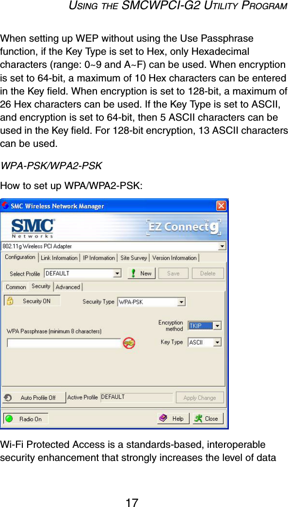 USING THE SMCWPCI-G2 UTILITY PROGRAM17When setting up WEP without using the Use Passphrase function, if the Key Type is set to Hex, only Hexadecimal characters (range: 0~9 and A~F) can be used. When encryption is set to 64-bit, a maximum of 10 Hex characters can be entered in the Key field. When encryption is set to 128-bit, a maximum of 26 Hex characters can be used. If the Key Type is set to ASCII, and encryption is set to 64-bit, then 5 ASCII characters can be used in the Key field. For 128-bit encryption, 13 ASCII characters can be used.WPA-PSK/WPA2-PSKHow to set up WPA/WPA2-PSK: Wi-Fi Protected Access is a standards-based, interoperable security enhancement that strongly increases the level of data 