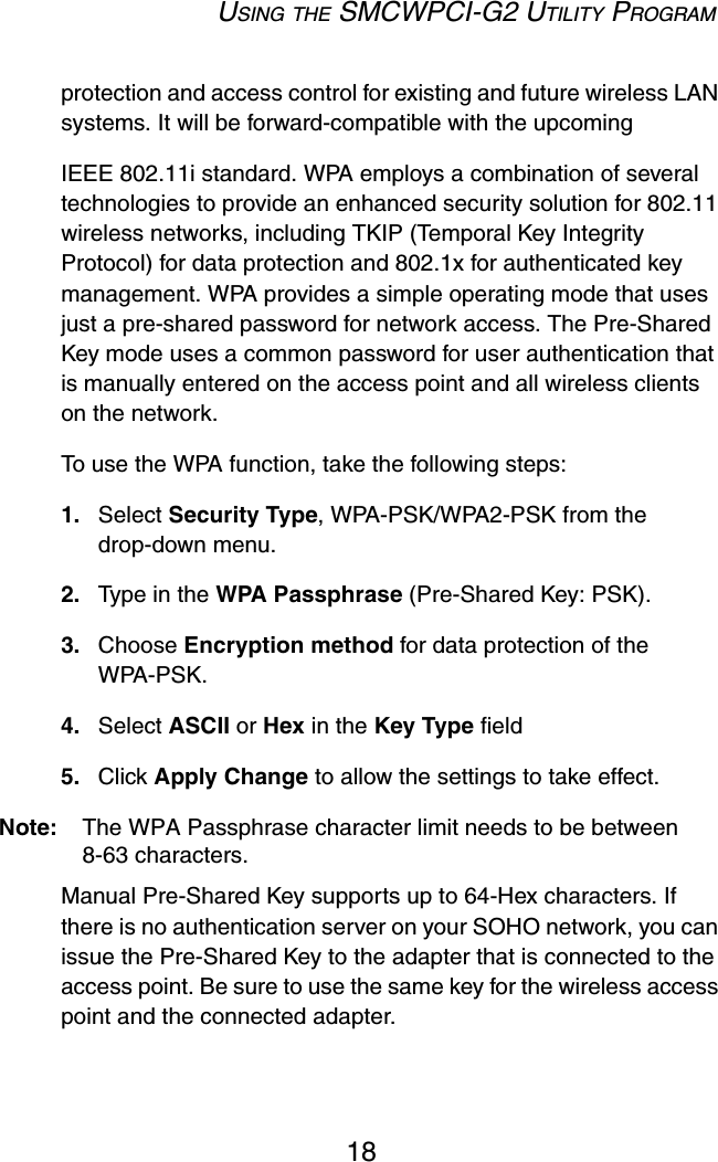 USING THE SMCWPCI-G2 UTILITY PROGRAM18protection and access control for existing and future wireless LAN systems. It will be forward-compatible with the upcomingIEEE 802.11i standard. WPA employs a combination of several technologies to provide an enhanced security solution for 802.11 wireless networks, including TKIP (Temporal Key Integrity Protocol) for data protection and 802.1x for authenticated key management. WPA provides a simple operating mode that uses just a pre-shared password for network access. The Pre-Shared Key mode uses a common password for user authentication that is manually entered on the access point and all wireless clients on the network.  To use the WPA function, take the following steps:1. Select Security Type, WPA-PSK/WPA2-PSK from the drop-down menu.2. Type in the WPA Passphrase (Pre-Shared Key: PSK).3. Choose Encryption method for data protection of the WPA-PSK.4. Select ASCII or Hex in the Key Type field 5. Click Apply Change to allow the settings to take effect.Note: The WPA Passphrase character limit needs to be between 8-63 characters.Manual Pre-Shared Key supports up to 64-Hex characters. If there is no authentication server on your SOHO network, you can issue the Pre-Shared Key to the adapter that is connected to the access point. Be sure to use the same key for the wireless access point and the connected adapter.
