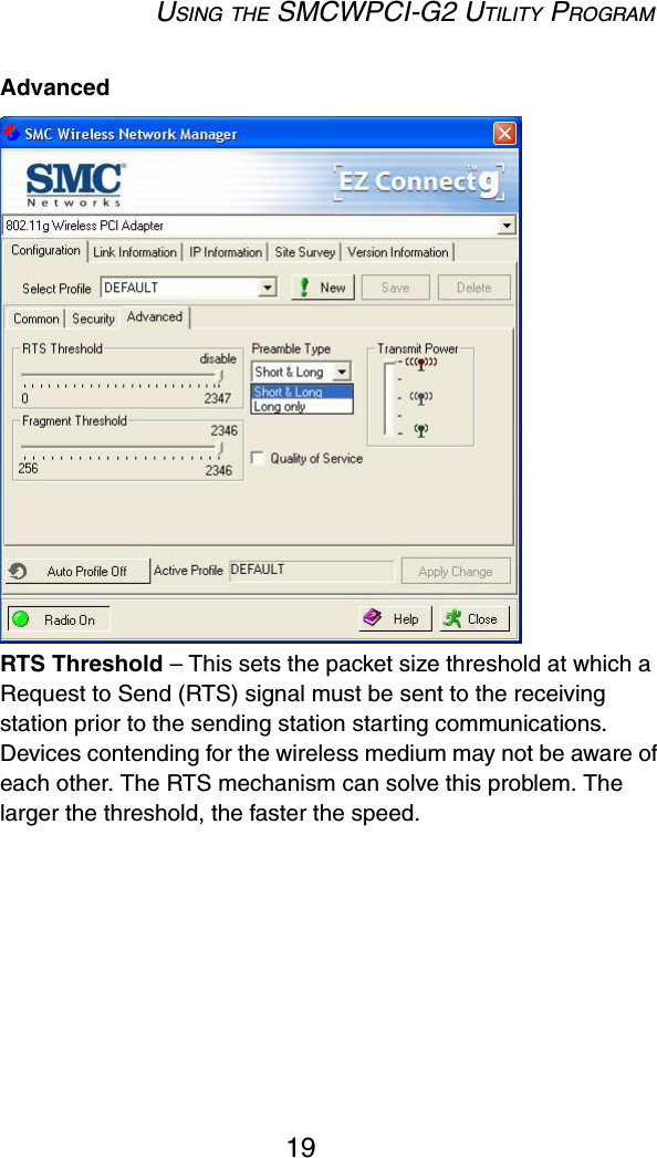 USING THE SMCWPCI-G2 UTILITY PROGRAM19Advanced RTS Threshold – This sets the packet size threshold at which a Request to Send (RTS) signal must be sent to the receiving station prior to the sending station starting communications. Devices contending for the wireless medium may not be aware of each other. The RTS mechanism can solve this problem. The larger the threshold, the faster the speed.