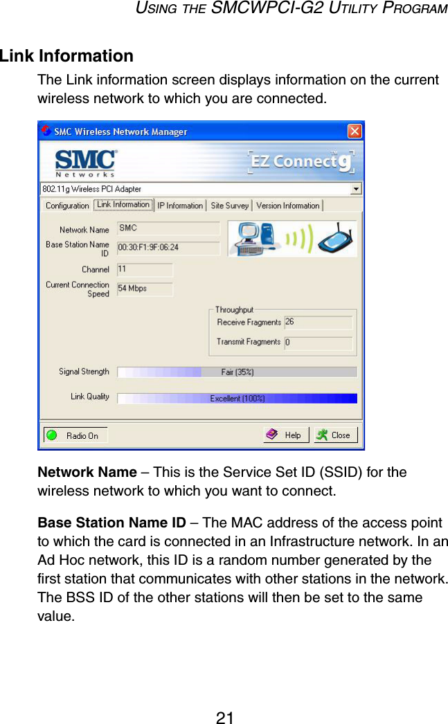 USING THE SMCWPCI-G2 UTILITY PROGRAM21Link InformationThe Link information screen displays information on the current wireless network to which you are connected.  Network Name – This is the Service Set ID (SSID) for the wireless network to which you want to connect.Base Station Name ID – The MAC address of the access point to which the card is connected in an Infrastructure network. In an Ad Hoc network, this ID is a random number generated by the first station that communicates with other stations in the network. The BSS ID of the other stations will then be set to the same value.