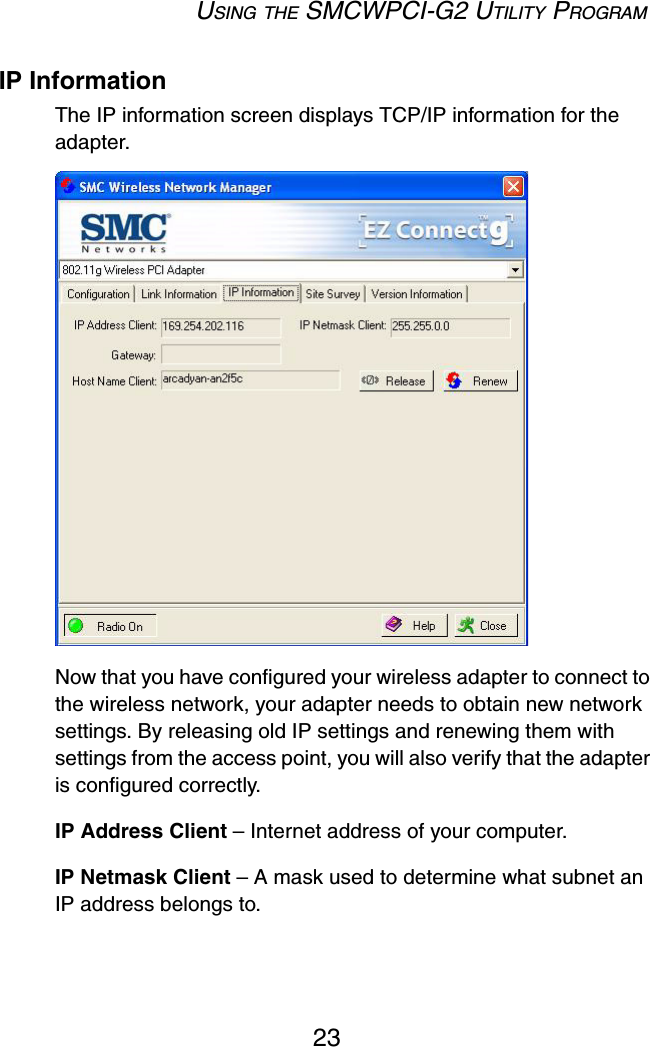 USING THE SMCWPCI-G2 UTILITY PROGRAM23IP InformationThe IP information screen displays TCP/IP information for the adapter. Now that you have configured your wireless adapter to connect to the wireless network, your adapter needs to obtain new network settings. By releasing old IP settings and renewing them with settings from the access point, you will also verify that the adapter is configured correctly.IP Address Client – Internet address of your computer.IP Netmask Client – A mask used to determine what subnet an IP address belongs to.