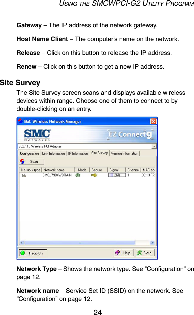 USING THE SMCWPCI-G2 UTILITY PROGRAM24Gateway – The IP address of the network gateway.Host Name Client – The computer’s name on the network.Release – Click on this button to release the IP address.Renew – Click on this button to get a new IP address.Site SurveyThe Site Survey screen scans and displays available wireless devices within range. Choose one of them to connect to by double-clicking on an entry.  Network Type – Shows the network type. See “Configuration” on page 12.Network name – Service Set ID (SSID) on the network. See “Configuration” on page 12.
