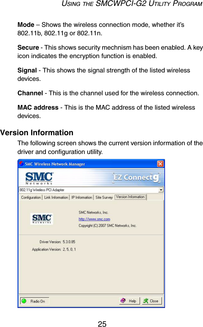 USING THE SMCWPCI-G2 UTILITY PROGRAM25Mode – Shows the wireless connection mode, whether it’s 802.11b, 802.11g or 802.11n.Secure - This shows security mechnism has been enabled. A key icon indicates the encryption function is enabled.Signal - This shows the signal strength of the listed wireless devices.Channel - This is the channel used for the wireless connection.MAC address - This is the MAC address of the listed wireless devices. Version InformationThe following screen shows the current version information of the driver and configuration utility.  