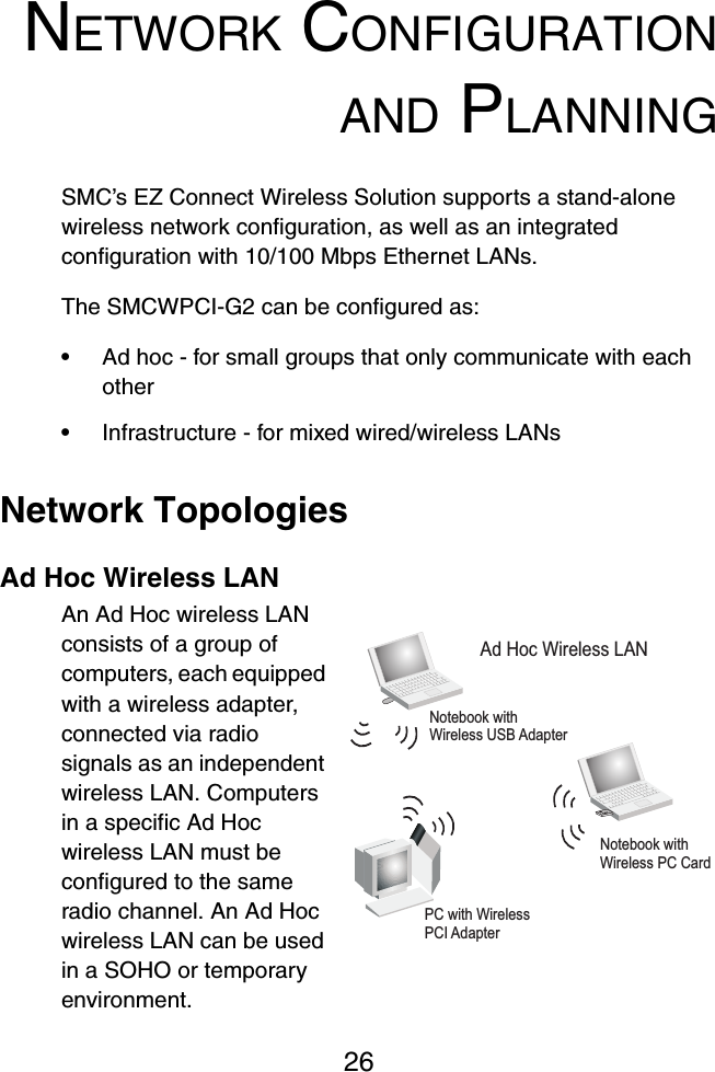 26NETWORK CONFIGURATIONAND PLANNINGSMC’s EZ Connect Wireless Solution supports a stand-alone wireless network configuration, as well as an integrated configuration with 10/100 Mbps Ethernet LANs.The SMCWPCI-G2 can be configured as:•Ad hoc - for small groups that only communicate with each other•Infrastructure - for mixed wired/wireless LANsNetwork TopologiesAd Hoc Wireless LANAn Ad Hoc wireless LAN consists of a group of computers, each equipped with a wireless adapter, connected via radio signals as an independent wireless LAN. Computers in a specific Ad Hoc wireless LAN must be configured to the same radio channel. An Ad Hoc wireless LAN can be used in a SOHO or temporary environment.Notebook withWireless USB AdapterNotebook withWireless PC CardPC with WirelessPCI AdapterAd Hoc Wireless LAN