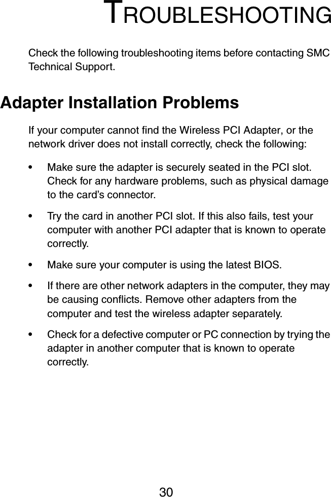 30TROUBLESHOOTINGCheck the following troubleshooting items before contacting SMC Technical Support.Adapter Installation ProblemsIf your computer cannot find the Wireless PCI Adapter, or the network driver does not install correctly, check the following:•Make sure the adapter is securely seated in the PCI slot. Check for any hardware problems, such as physical damage to the card’s connector. •Try the card in another PCI slot. If this also fails, test your computer with another PCI adapter that is known to operate correctly.•Make sure your computer is using the latest BIOS.•If there are other network adapters in the computer, they may be causing conflicts. Remove other adapters from the computer and test the wireless adapter separately.•Check for a defective computer or PC connection by trying the adapter in another computer that is known to operate correctly.