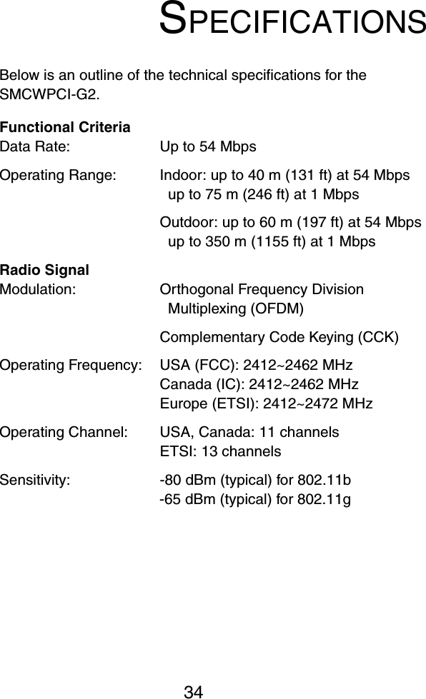 34SPECIFICATIONSBelow is an outline of the technical specifications for the SMCWPCI-G2.Functional CriteriaData Rate: Up to 54 Mbps Operating Range: Indoor: up to 40 m (131 ft) at 54 Mbps up to 75 m (246 ft) at 1 MbpsOutdoor: up to 60 m (197 ft) at 54 Mbpsup to 350 m (1155 ft) at 1 MbpsRadio SignalModulation: Orthogonal Frequency Division Multiplexing (OFDM)Complementary Code Keying (CCK)Operating Frequency: USA (FCC): 2412~2462 MHzCanada (IC): 2412~2462 MHzEurope (ETSI): 2412~2472 MHzOperating Channel: USA, Canada: 11 channelsETSI: 13 channelsSensitivity:  -80 dBm (typical) for 802.11b-65 dBm (typical) for 802.11g