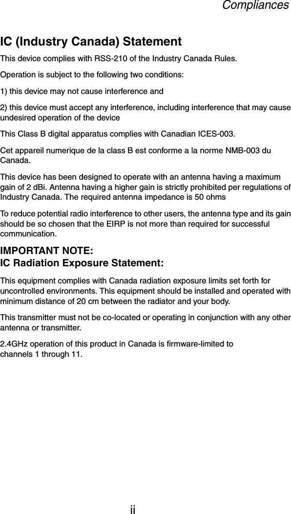 CompliancesiiIC (Industry Canada) StatementThis device complies with RSS-210 of the Industry Canada Rules. Operation is subject to the following two conditions:1) this device may not cause interference and2) this device must accept any interference, including interference that may cause undesired operation of the deviceThis Class B digital apparatus complies with Canadian ICES-003.Cet appareil numerique de la class B est conforme a la norme NMB-003 du Canada.This device has been designed to operate with an antenna having a maximum gain of 2 dBi. Antenna having a higher gain is strictly prohibited per regulations of Industry Canada. The required antenna impedance is 50 ohmsTo reduce potential radio interference to other users, the antenna type and its gain should be so chosen that the EIRP is not more than required for successful communication.IMPORTANT NOTE:IC Radiation Exposure Statement:This equipment complies with Canada radiation exposure limits set forth for uncontrolled environments. This equipment should be installed and operated with minimum distance of 20 cm between the radiator and your body.This transmitter must not be co-located or operating in conjunction with any other antenna or transmitter.2.4GHz operation of this product in Canada is firmware-limited to channels 1 through 11.