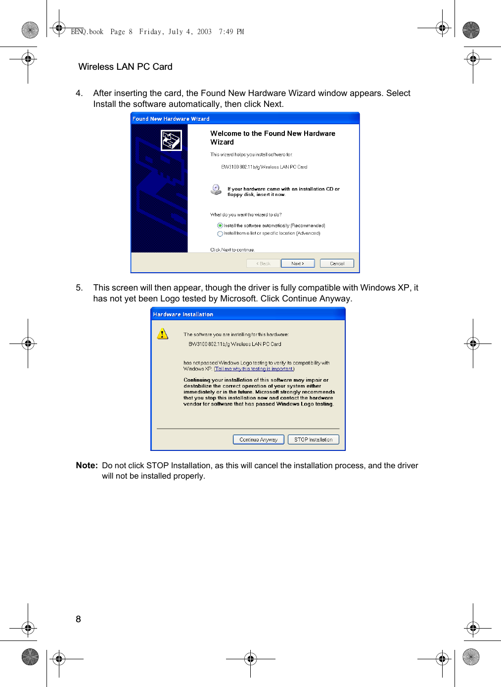  Wireless LAN PC Card84. After inserting the card, the Found New Hardware Wizard window appears. Select Install the software automatically, then click Next.5. This screen will then appear, though the driver is fully compatible with Windows XP, it has not yet been Logo tested by Microsoft. Click Continue Anyway. Note: Do not click STOP Installation, as this will cancel the installation process, and the driver will not be installed properly.BENQ.book  Page 8  Friday, July 4, 2003  7:49 PM