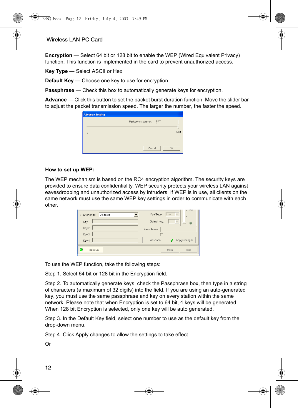  Wireless LAN PC Card12Encryption — Select 64 bit or 128 bit to enable the WEP (Wired Equivalent Privacy) function. This function is implemented in the card to prevent unauthorized access.Key Type — Select ASCII or Hex.Default Key — Choose one key to use for encryption.Passphrase — Check this box to automatically generate keys for encryption.Advance — Click this button to set the packet burst duration function. Move the slider bar to adjust the packet transmission speed. The larger the number, the faster the speed. How to set up WEP:The WEP mechanism is based on the RC4 encryption algorithm. The security keys are provided to ensure data confidentiality. WEP security protects your wireless LAN against eavesdropping and unauthorized access by intruders. If WEP is in use, all clients on the same network must use the same WEP key settings in order to communicate with each other.  To use the WEP function, take the following steps:Step 1. Select 64 bit or 128 bit in the Encryption field.Step 2. To automatically generate keys, check the Passphrase box, then type in a string of characters (a maximum of 32 digits) into the field. If you are using an auto-generated key, you must use the same passphrase and key on every station within the same network. Please note that when Encryption is set to 64 bit, 4 keys will be generated. When 128 bit Encryption is selected, only one key will be auto generated.Step 3. In the Default Key field, select one number to use as the default key from the drop-down menu.Step 4. Click Apply changes to allow the settings to take effect.OrBENQ.book  Page 12  Friday, July 4, 2003  7:49 PM