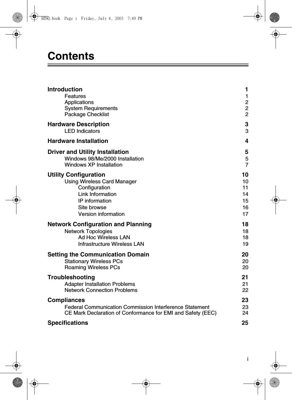 iContentsIntroduction 1Features 1Applications 2System Requirements  2Package Checklist  2Hardware Description  3LED Indicators  3Hardware Installation  4Driver and Utility Installation  5Windows 98/Me/2000 Installation  5Windows XP Installation  7Utility Configuration  10Using Wireless Card Manager  10Configuration 11Link Information  14IP information  15Site browse  16Version information  17Network Configuration and Planning  18Network Topologies  18Ad Hoc Wireless LAN  18Infrastructure Wireless LAN  19Setting the Communication Domain  20Stationary Wireless PCs  20Roaming Wireless PCs  20Troubleshooting 21Adapter Installation Problems  21Network Connection Problems  22Compliances 23Federal Communication Commission Interference Statement  23CE Mark Declaration of Conformance for EMI and Safety (EEC)  24Specifications 25BENQ.book  Page i  Friday, July 4, 2003  7:49 PM