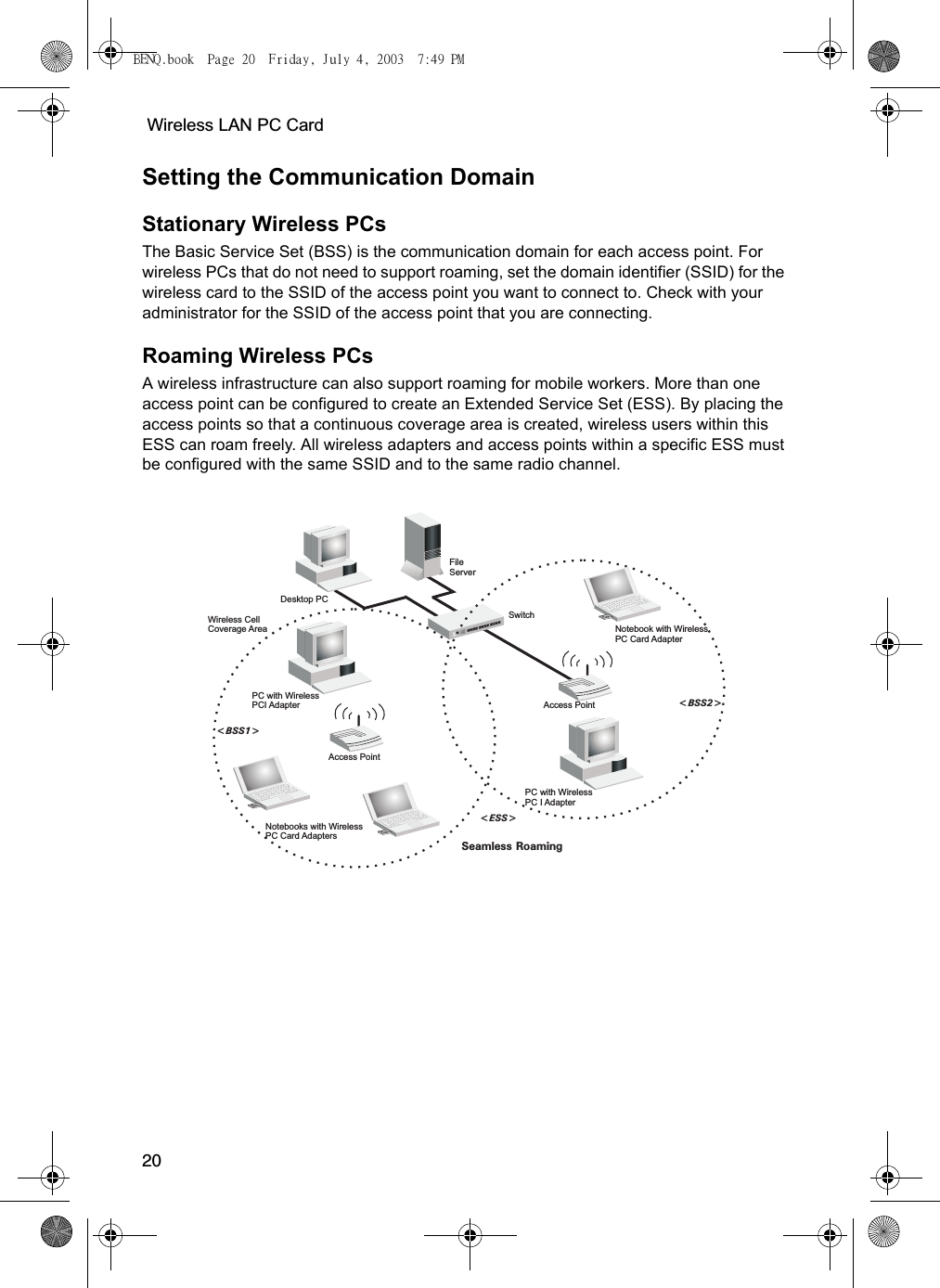  Wireless LAN PC Card20Setting the Communication DomainStationary Wireless PCs The Basic Service Set (BSS) is the communication domain for each access point. For wireless PCs that do not need to support roaming, set the domain identifier (SSID) for the wireless card to the SSID of the access point you want to connect to. Check with your administrator for the SSID of the access point that you are connecting.Roaming Wireless PCs A wireless infrastructure can also support roaming for mobile workers. More than one access point can be configured to create an Extended Service Set (ESS). By placing the access points so that a continuous coverage area is created, wireless users within this ESS can roam freely. All wireless adapters and access points within a specific ESS must be configured with the same SSID and to the same radio channel. FileServerSwitchDesktop PCAccess PointNotebooks with WirelessPC Card AdaptersSeamless Roaming&lt;BSS2&gt;&lt;ESS&gt;&lt;BSS1&gt;PC with WirelessPC I AdapterPC with WirelessPCI AdapterNotebook with WirelessPC Card AdapterAccess PointWireless CellCoverage AreaBENQ.book  Page 20  Friday, July 4, 2003  7:49 PM